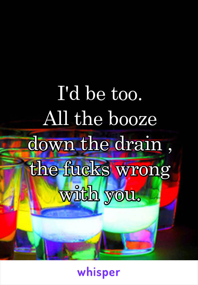 I'd be too.
All the booze down the drain , the fucks wrong with you.