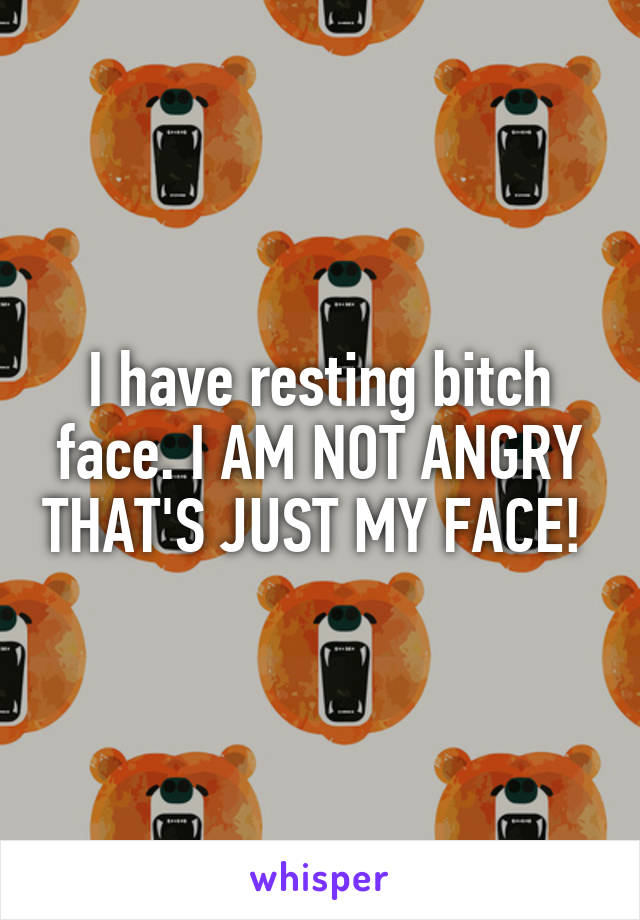 I have resting bitch face. I AM NOT ANGRY THAT'S JUST MY FACE! 
