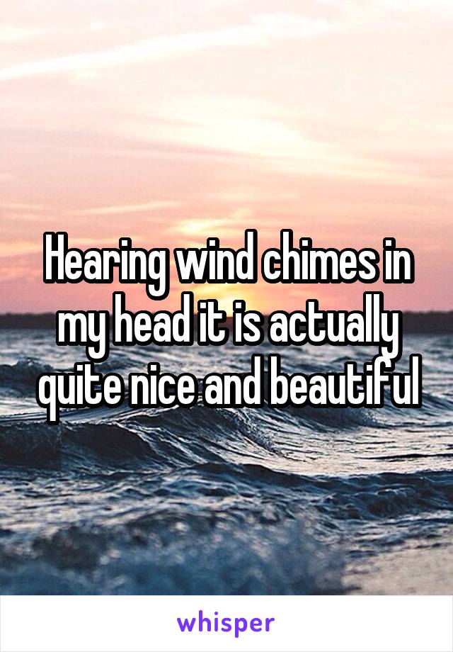 Hearing wind chimes in my head it is actually quite nice and beautiful