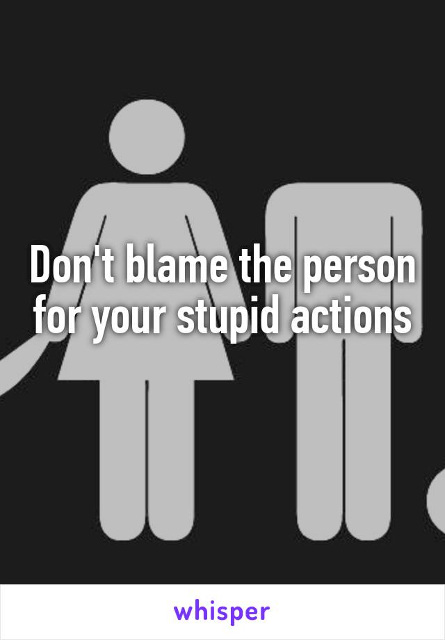 Don't blame the person for your stupid actions 
