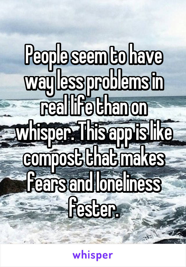 People seem to have way less problems in real life than on whisper. This app is like compost that makes fears and loneliness fester.
