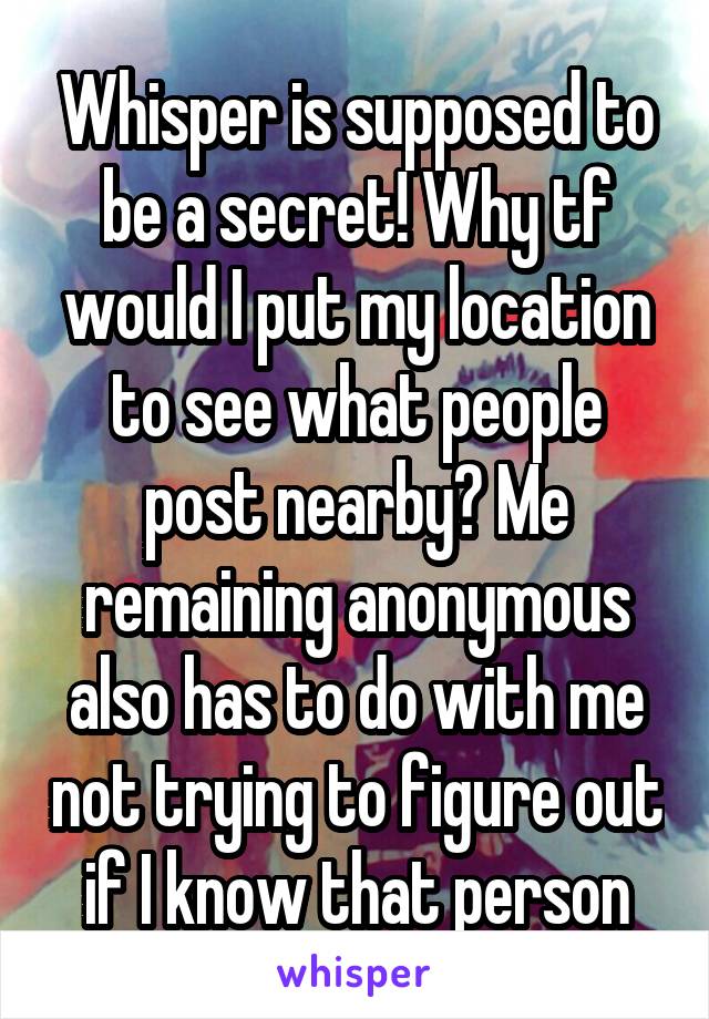 Whisper is supposed to be a secret! Why tf would I put my location to see what people post nearby? Me remaining anonymous also has to do with me not trying to figure out if I know that person