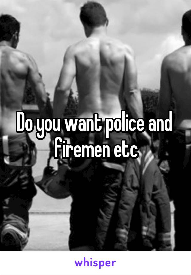 Do you want police and  firemen etc