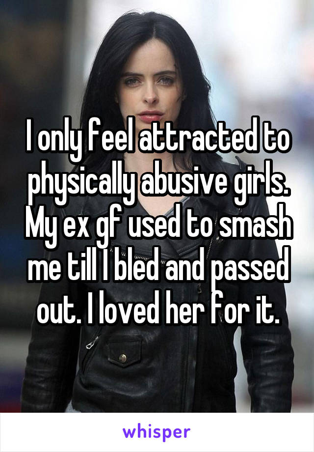 I only feel attracted to physically abusive girls. My ex gf used to smash me till I bled and passed out. I loved her for it.