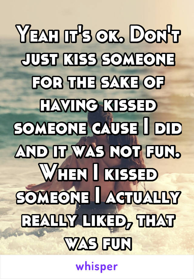 Yeah it's ok. Don't just kiss someone for the sake of having kissed someone cause I did and it was not fun. When I kissed someone I actually really liked, that was fun