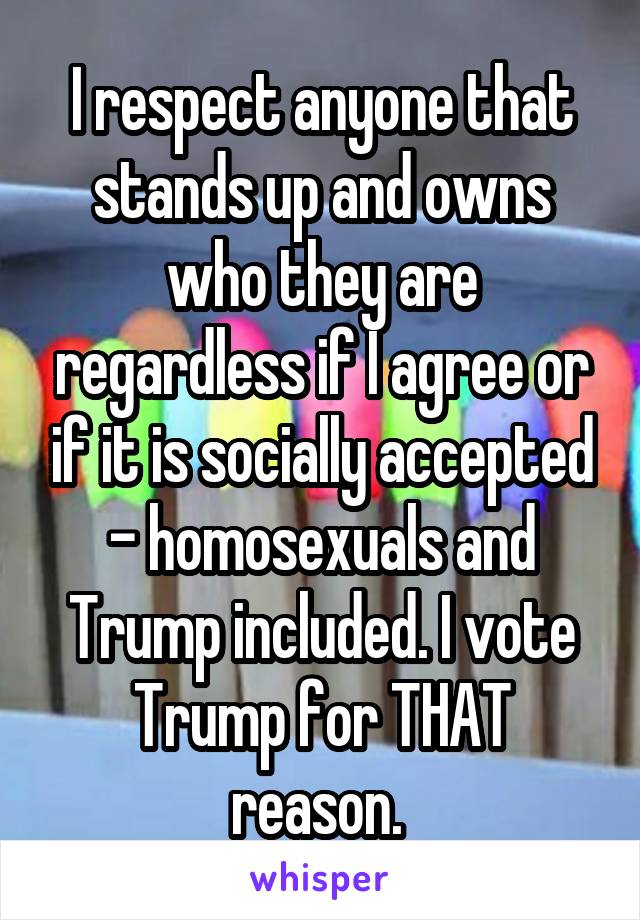 I respect anyone that stands up and owns who they are regardless if I agree or if it is socially accepted - homosexuals and Trump included. I vote Trump for THAT reason. 