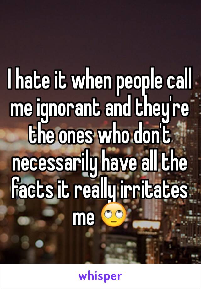 I hate it when people call me ignorant and they're the ones who don't necessarily have all the facts it really irritates me 🙄 