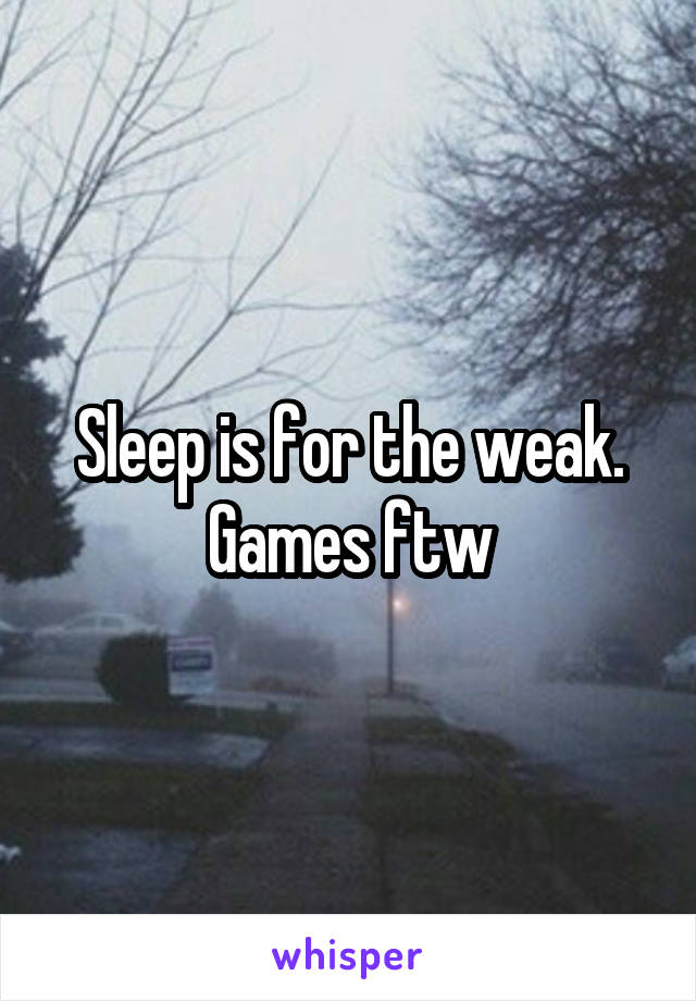 Sleep is for the weak. Games ftw