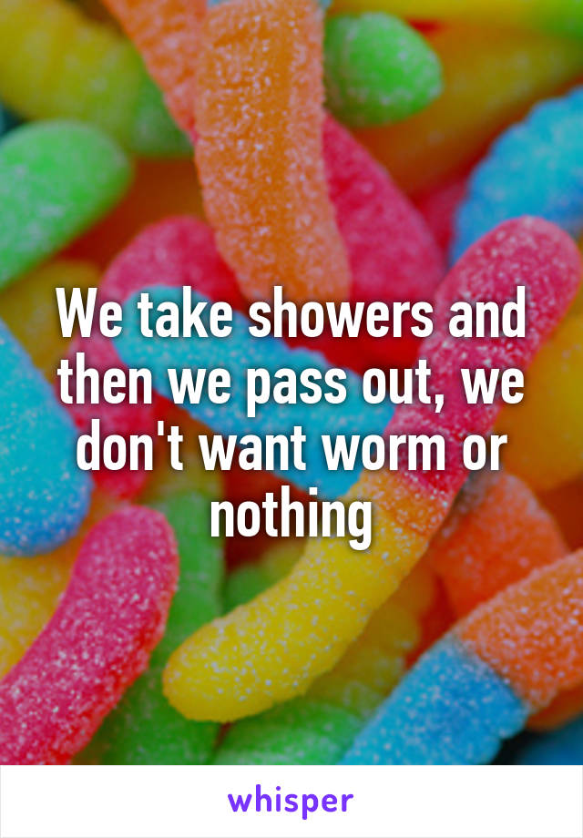 We take showers and then we pass out, we don't want worm or nothing