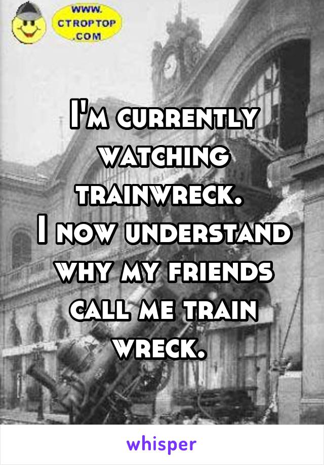 I'm currently watching trainwreck. 
I now understand why my friends call me train wreck. 