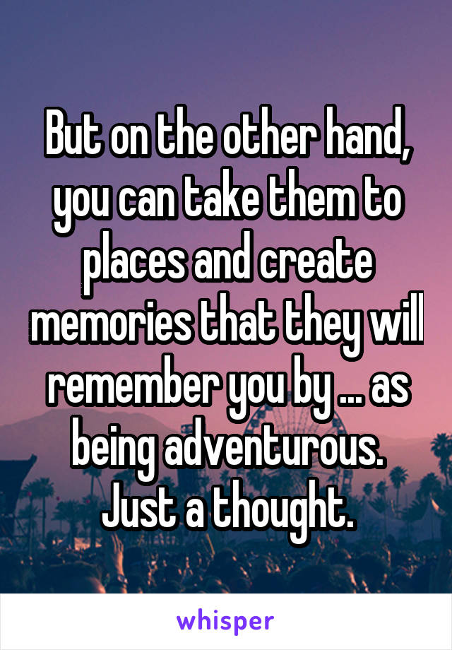 But on the other hand, you can take them to places and create memories that they will remember you by ... as being adventurous.
Just a thought.