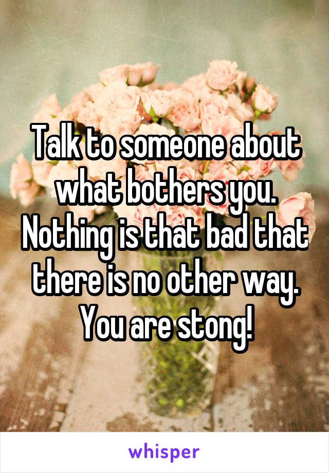 Talk to someone about what bothers you. Nothing is that bad that there is no other way. You are stong!