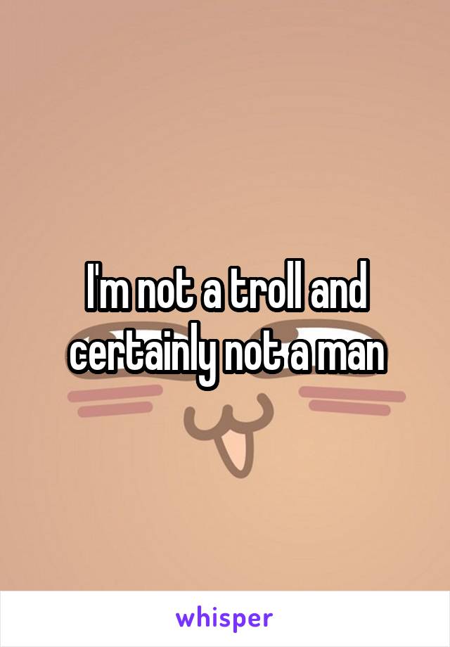 I'm not a troll and certainly not a man