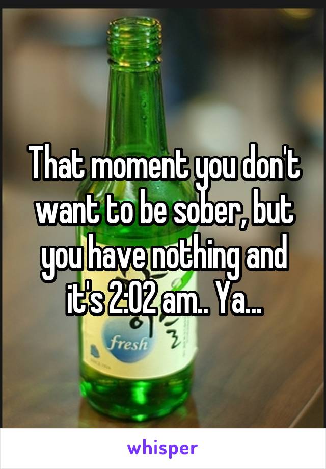 That moment you don't want to be sober, but you have nothing and it's 2:02 am.. Ya...