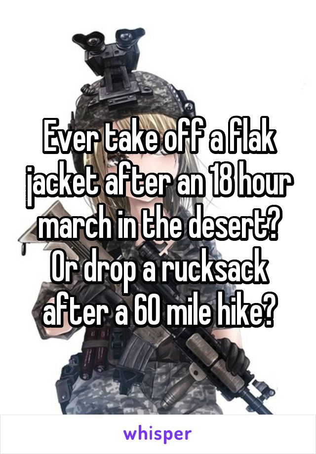 Ever take off a flak jacket after an 18 hour march in the desert?
Or drop a rucksack after a 60 mile hike?