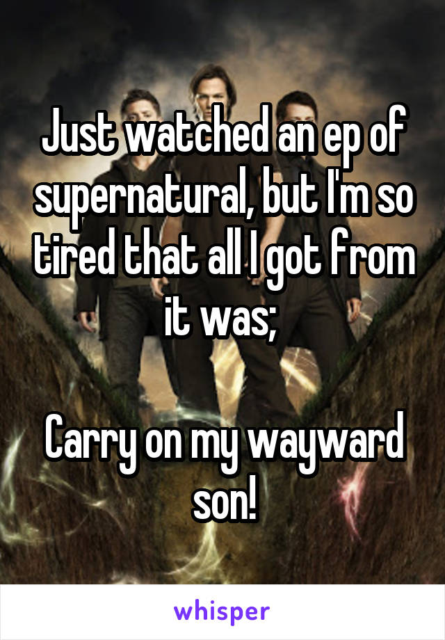 Just watched an ep of supernatural, but I'm so tired that all I got from it was; 

Carry on my wayward son!