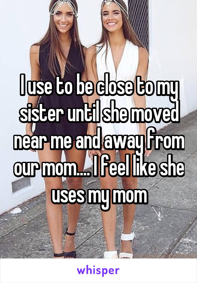 I use to be close to my sister until she moved near me and away from our mom.... I feel like she uses my mom