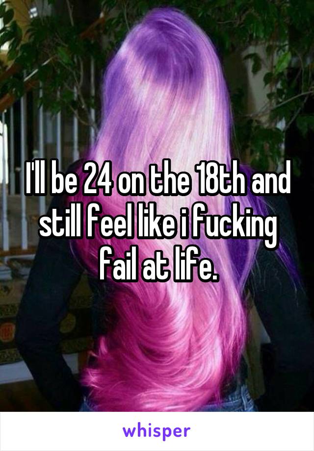 I'll be 24 on the 18th and still feel like i fucking fail at life.