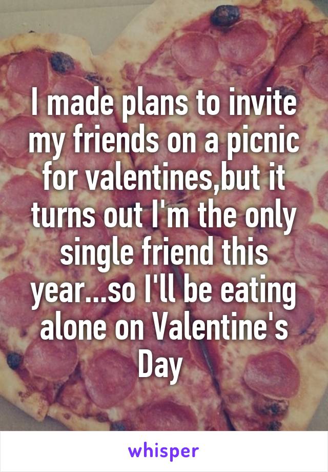 I made plans to invite my friends on a picnic for valentines,but it turns out I'm the only single friend this year...so I'll be eating alone on Valentine's Day 
