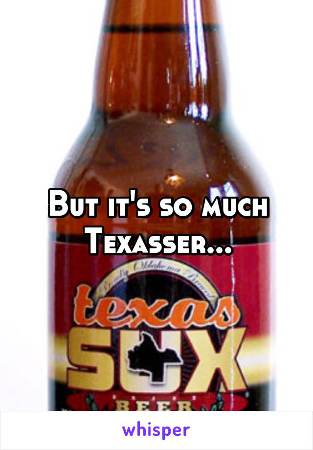 But it's so much Texasser...