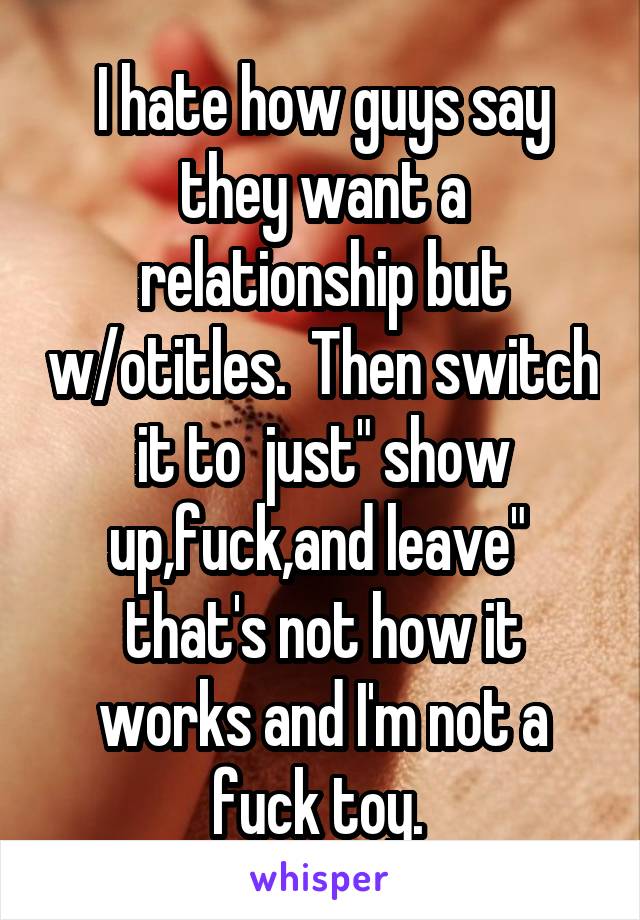 I hate how guys say they want a relationship but w/otitles.  Then switch it to  just" show up,fuck,and leave"  that's not how it works and I'm not a fuck toy. 