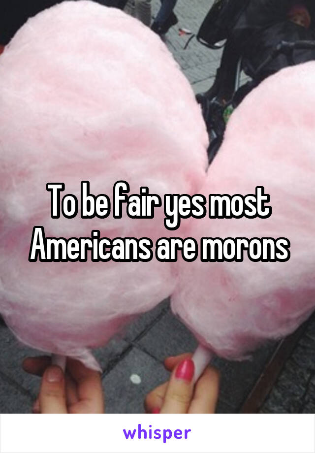 To be fair yes most Americans are morons