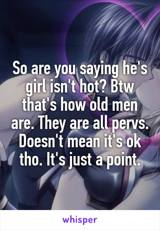 So are you saying he's girl isn't hot? Btw that's how old men are. They are all pervs. Doesn't mean it's ok tho. It's just a point.