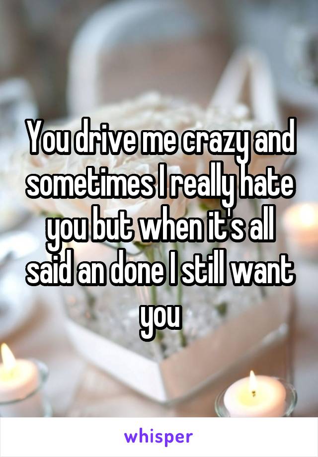 You drive me crazy and sometimes I really hate you but when it's all said an done I still want you