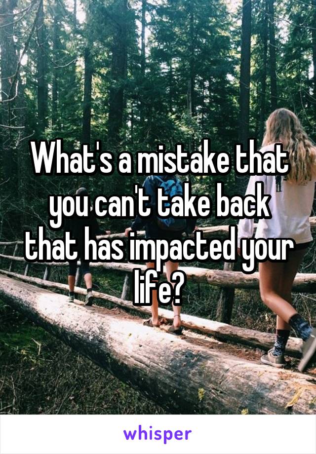 What's a mistake that you can't take back that has impacted your life?