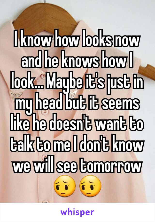 I know how looks now and he knows how I look... Maybe it's just in my head but it seems like he doesn't want to talk to me I don't know we will see tomorrow 😔😔