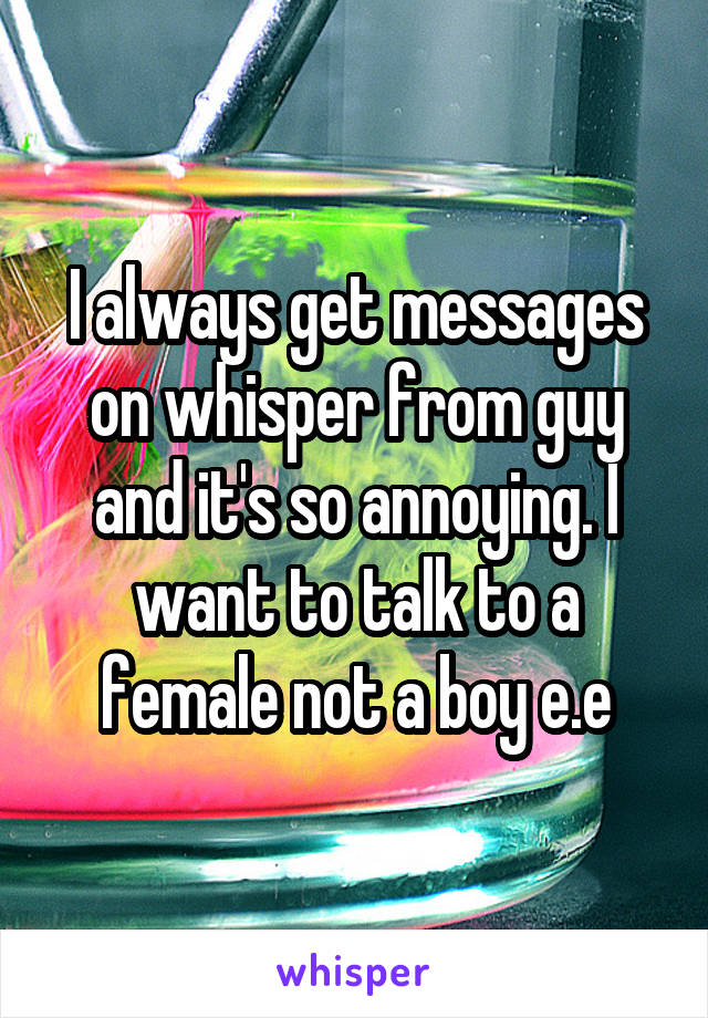I always get messages on whisper from guy and it's so annoying. I want to talk to a female not a boy e.e