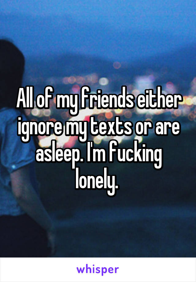 All of my friends either ignore my texts or are asleep. I'm fucking lonely. 
