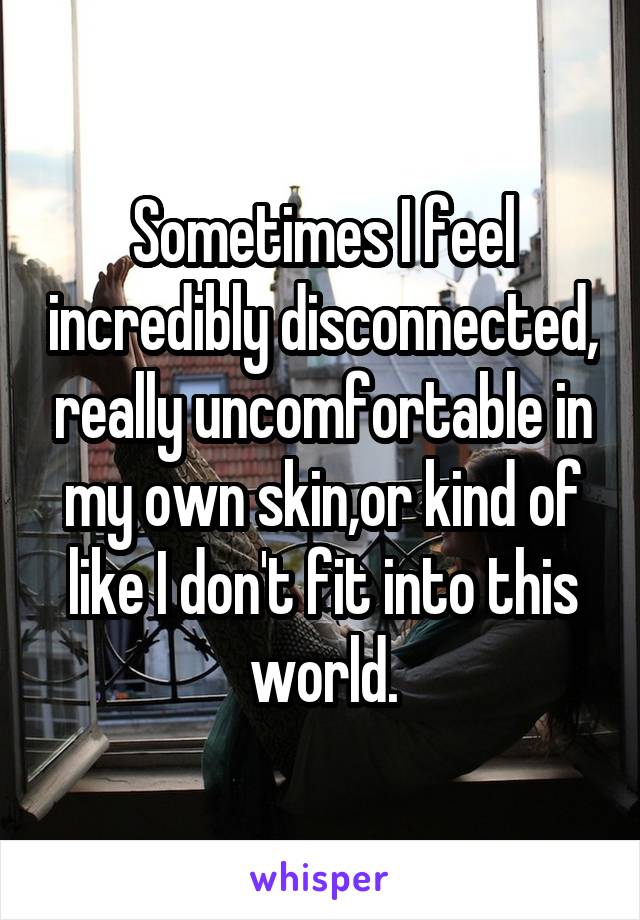 Sometimes I feel incredibly disconnected, really uncomfortable in my own skin,or kind of like I don't fit into this world.