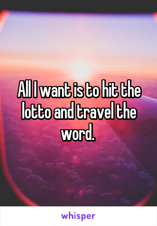 All I want is to hit the lotto and travel the word. 