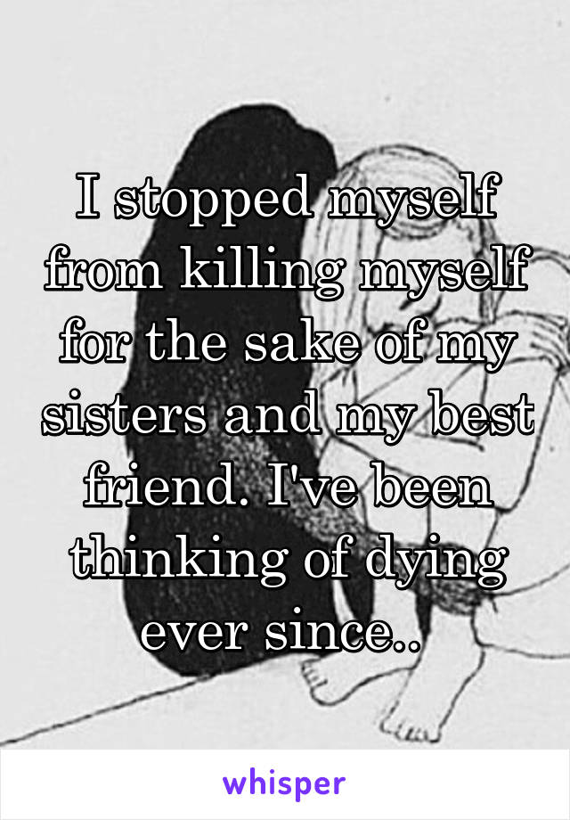 I stopped myself from killing myself for the sake of my sisters and my best friend. I've been thinking of dying ever since.. 