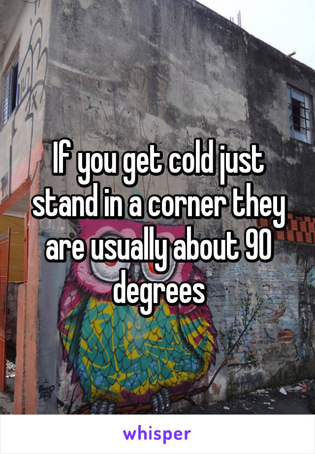 If you get cold just stand in a corner they are usually about 90 degrees