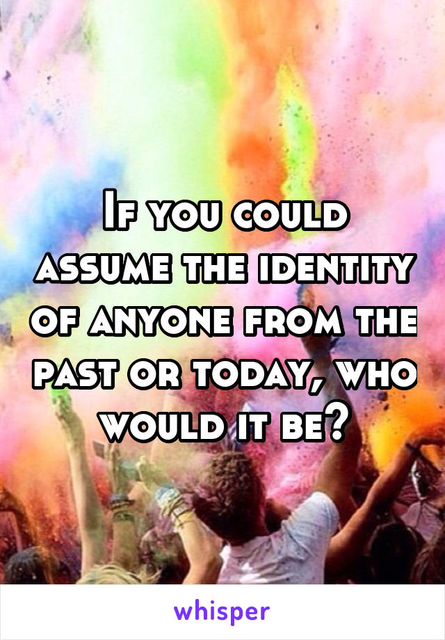 If you could assume the identity of anyone from the past or today, who would it be?