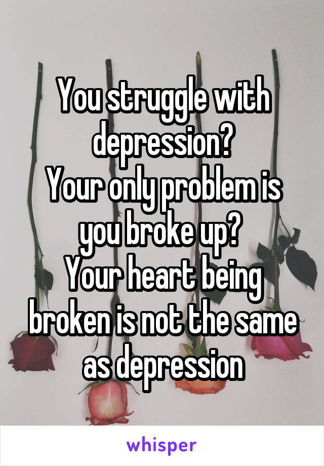 You struggle with depression?
Your only problem is you broke up? 
Your heart being broken is not the same as depression