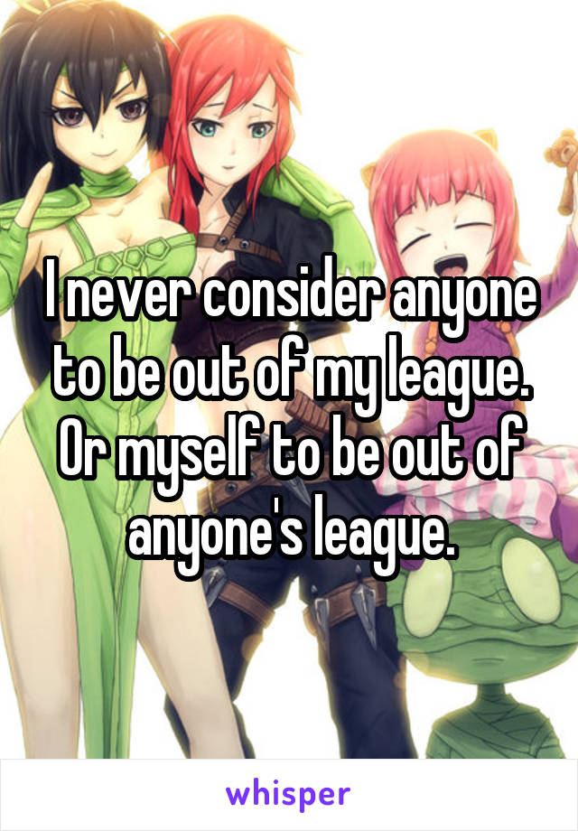 I never consider anyone to be out of my league. Or myself to be out of anyone's league.