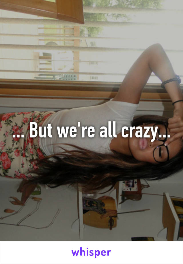 ... But we're all crazy...