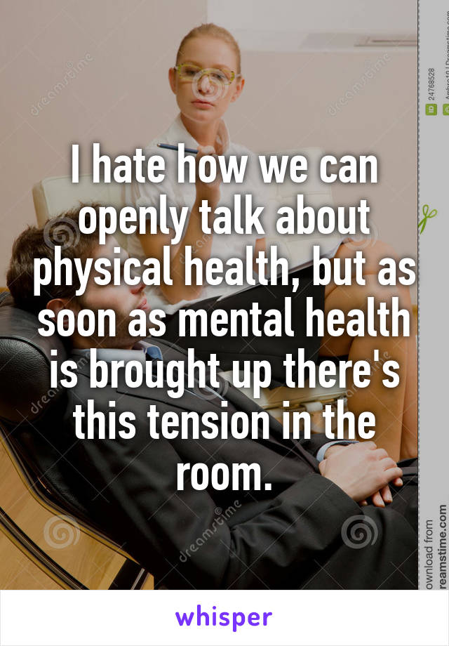 I hate how we can openly talk about physical health, but as soon as mental health is brought up there's this tension in the room.