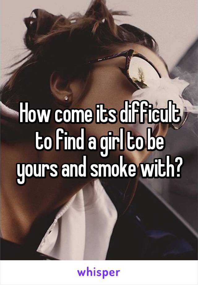 How come its difficult to find a girl to be yours and smoke with?