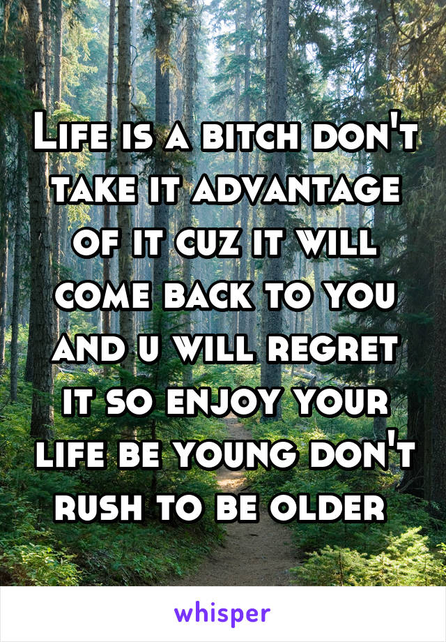 Life is a bitch don't take it advantage of it cuz it will come back to you and u will regret it so enjoy your life be young don't rush to be older 
