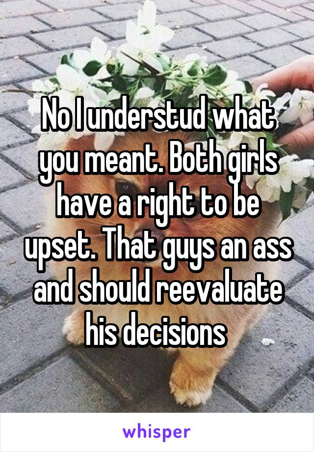 No I understud what you meant. Both girls have a right to be upset. That guys an ass and should reevaluate his decisions 