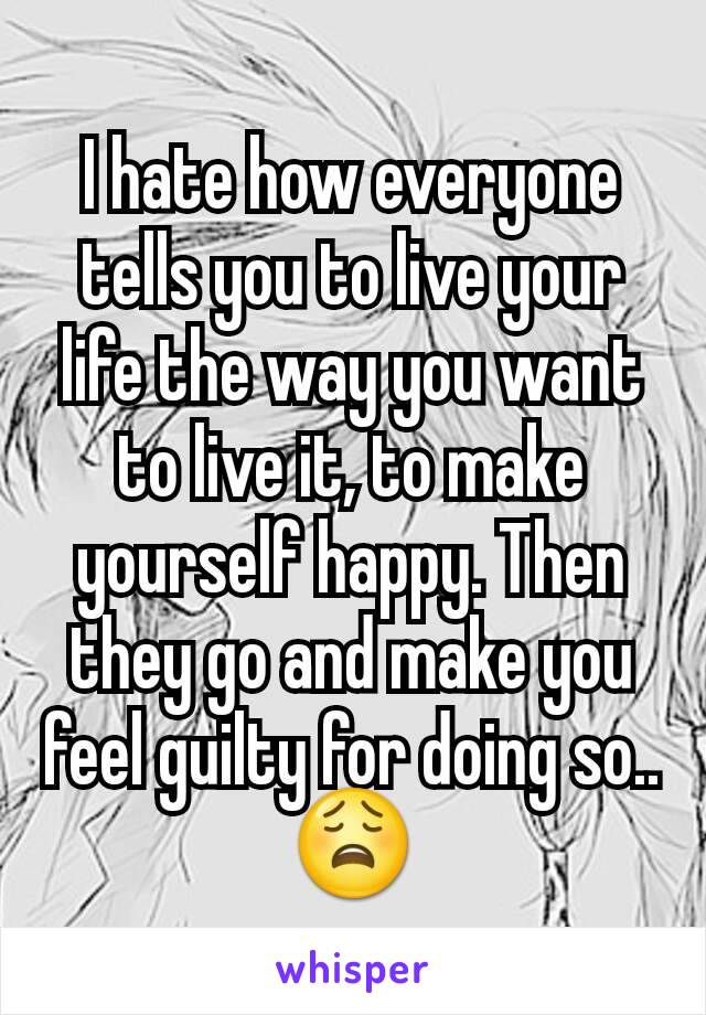 I hate how everyone tells you to live your life the way you want to live it, to make yourself happy. Then they go and make you feel guilty for doing so.. 😩