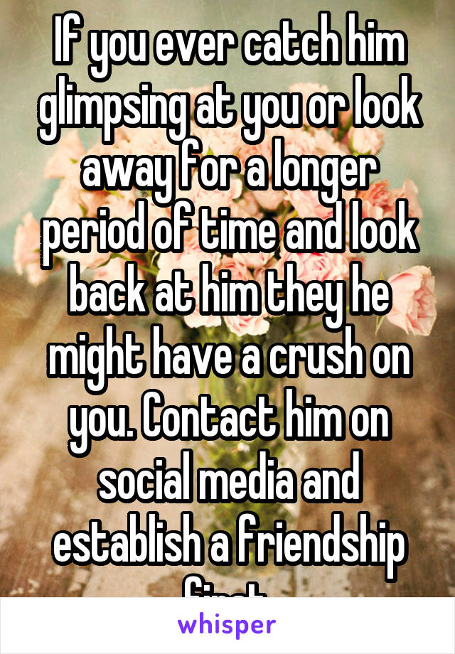If you ever catch him glimpsing at you or look away for a longer period of time and look back at him they he might have a crush on you. Contact him on social media and establish a friendship first.