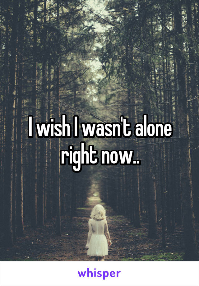 I wish I wasn't alone right now..