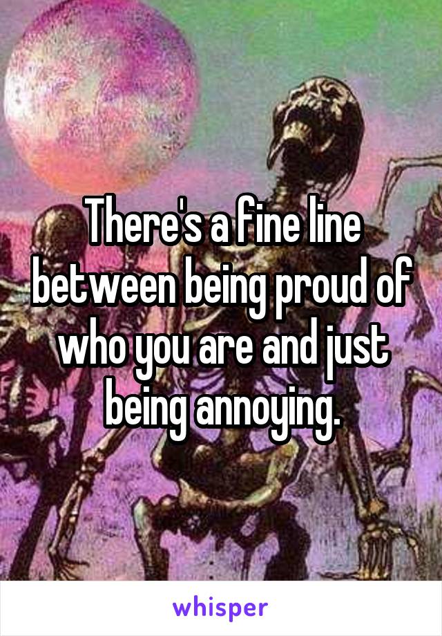 There's a fine line between being proud of who you are and just being annoying.
