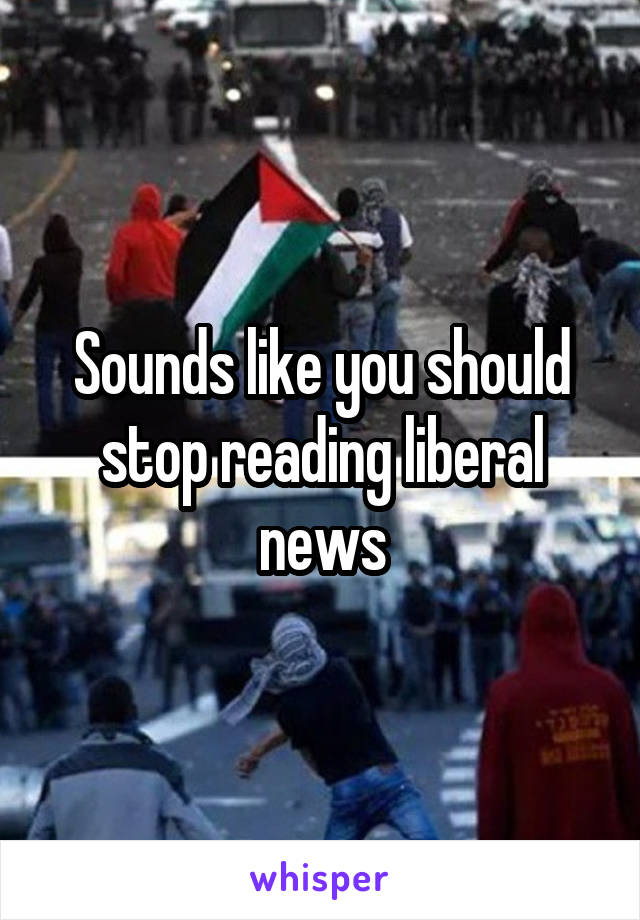 Sounds like you should stop reading liberal news
