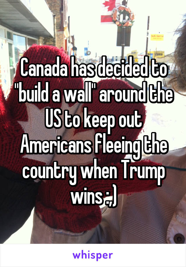 Canada has decided to "build a wall" around the US to keep out Americans fleeing the country when Trump wins :,)